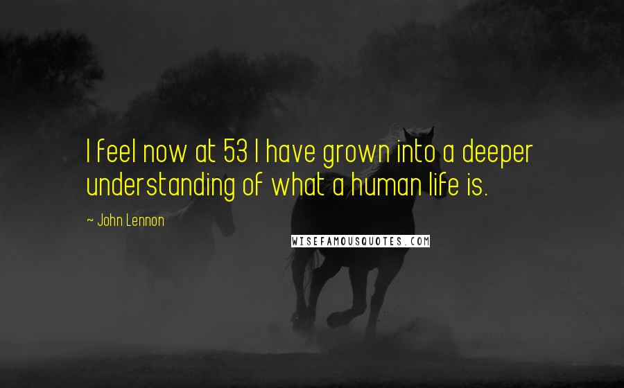 John Lennon Quotes: I feel now at 53 I have grown into a deeper understanding of what a human life is.