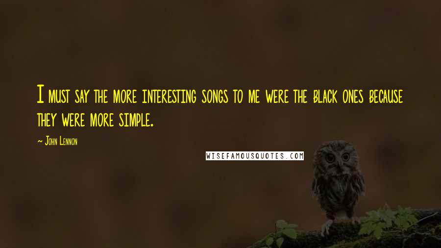 John Lennon Quotes: I must say the more interesting songs to me were the black ones because they were more simple.