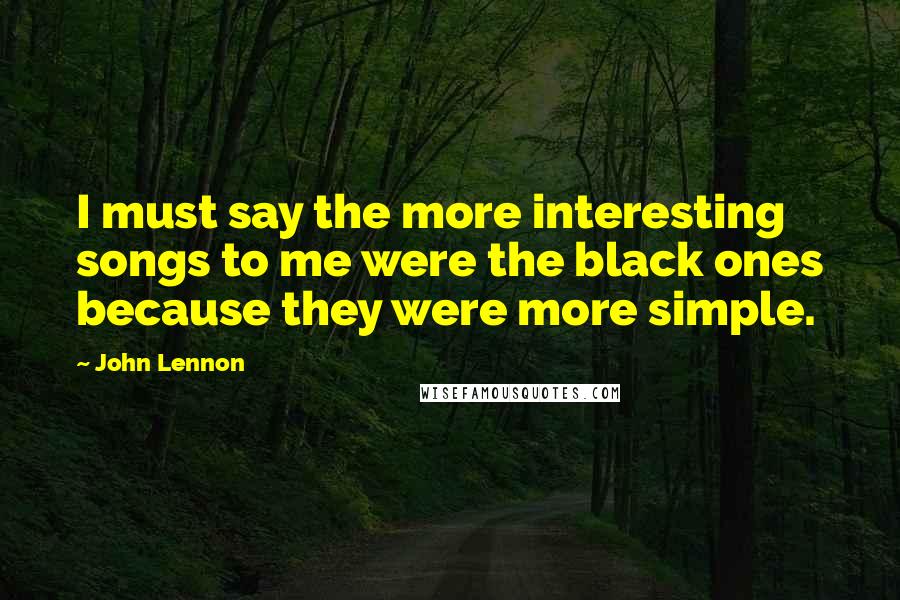 John Lennon Quotes: I must say the more interesting songs to me were the black ones because they were more simple.