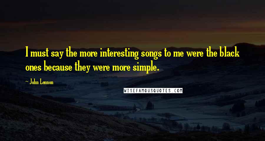 John Lennon Quotes: I must say the more interesting songs to me were the black ones because they were more simple.