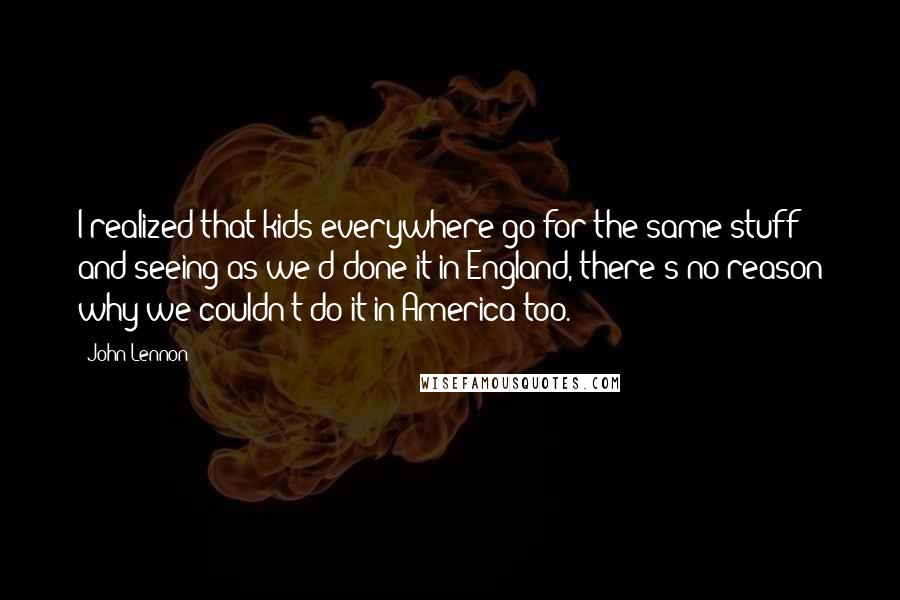 John Lennon Quotes: I realized that kids everywhere go for the same stuff; and seeing as we'd done it in England, there's no reason why we couldn't do it in America too.