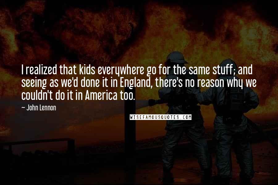 John Lennon Quotes: I realized that kids everywhere go for the same stuff; and seeing as we'd done it in England, there's no reason why we couldn't do it in America too.