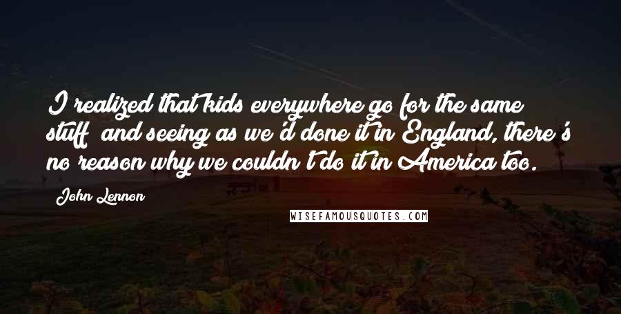 John Lennon Quotes: I realized that kids everywhere go for the same stuff; and seeing as we'd done it in England, there's no reason why we couldn't do it in America too.