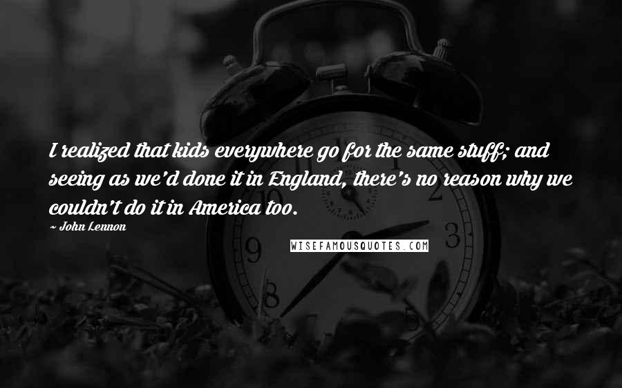 John Lennon Quotes: I realized that kids everywhere go for the same stuff; and seeing as we'd done it in England, there's no reason why we couldn't do it in America too.