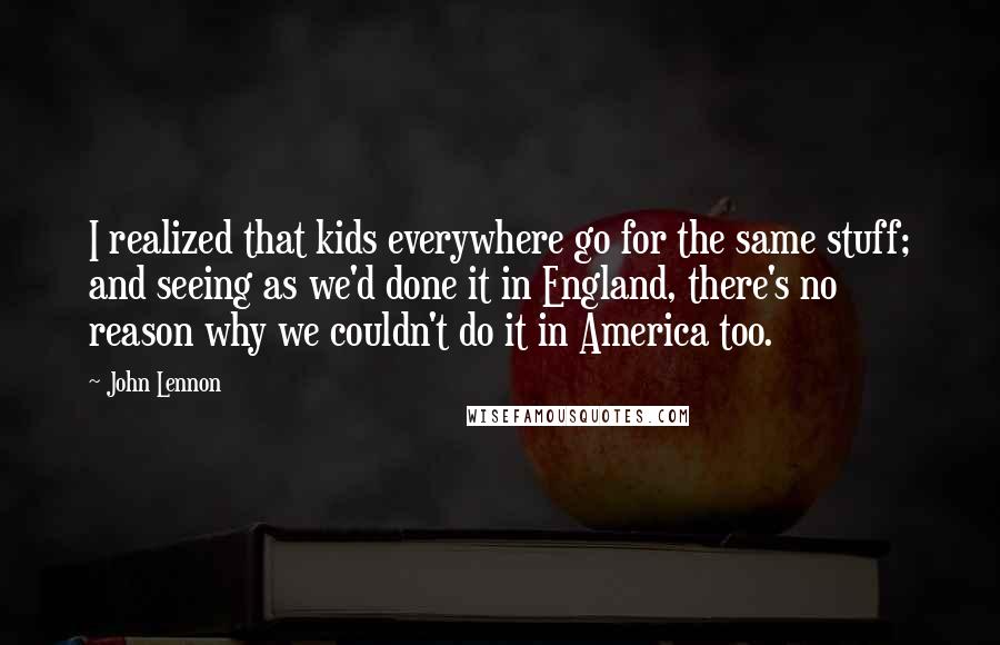 John Lennon Quotes: I realized that kids everywhere go for the same stuff; and seeing as we'd done it in England, there's no reason why we couldn't do it in America too.