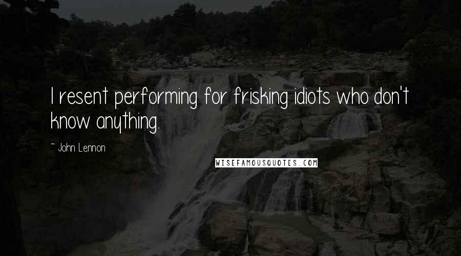 John Lennon Quotes: I resent performing for frisking idiots who don't know anything.