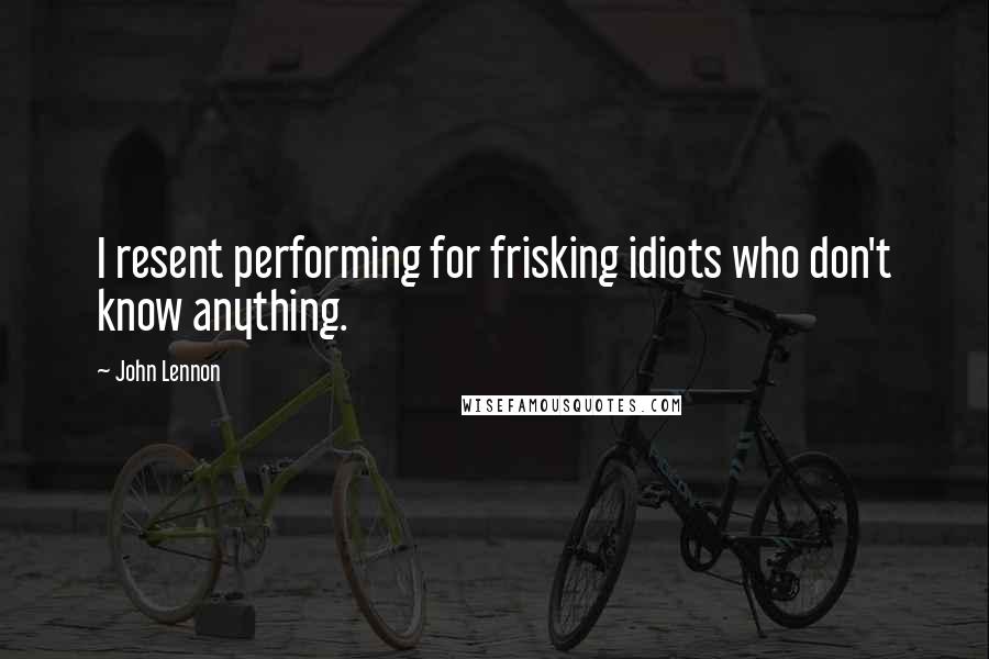 John Lennon Quotes: I resent performing for frisking idiots who don't know anything.
