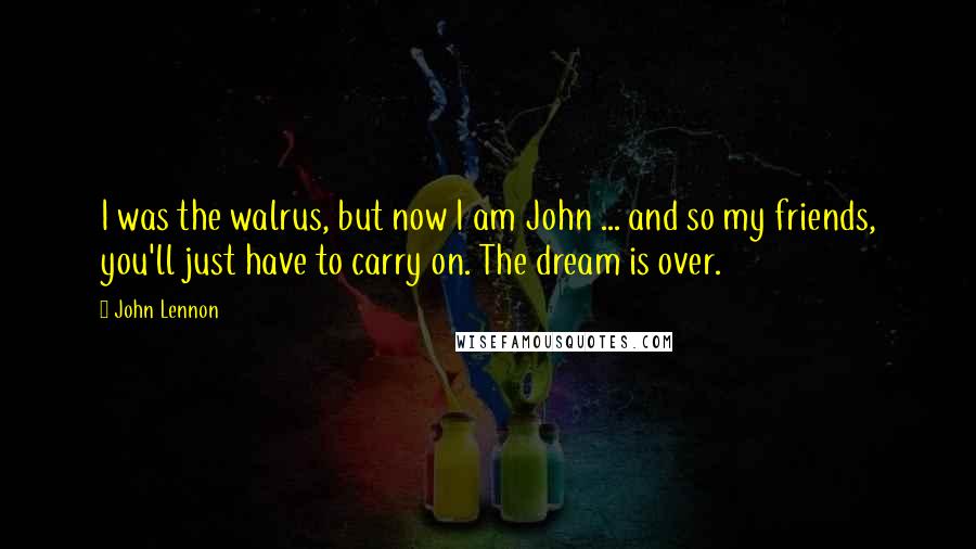 John Lennon Quotes: I was the walrus, but now I am John ... and so my friends, you'll just have to carry on. The dream is over.