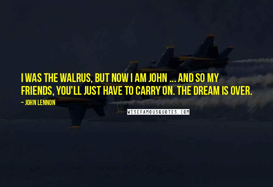 John Lennon Quotes: I was the walrus, but now I am John ... and so my friends, you'll just have to carry on. The dream is over.