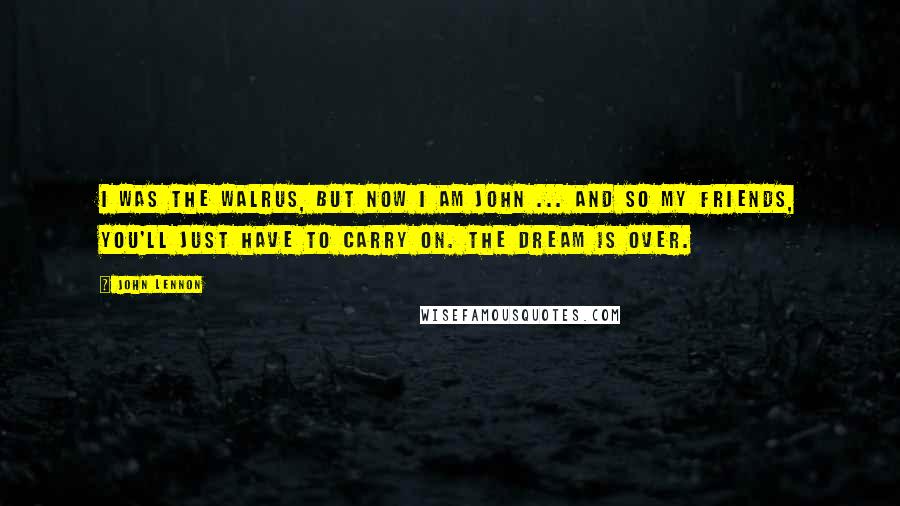 John Lennon Quotes: I was the walrus, but now I am John ... and so my friends, you'll just have to carry on. The dream is over.