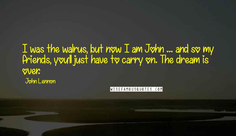 John Lennon Quotes: I was the walrus, but now I am John ... and so my friends, you'll just have to carry on. The dream is over.