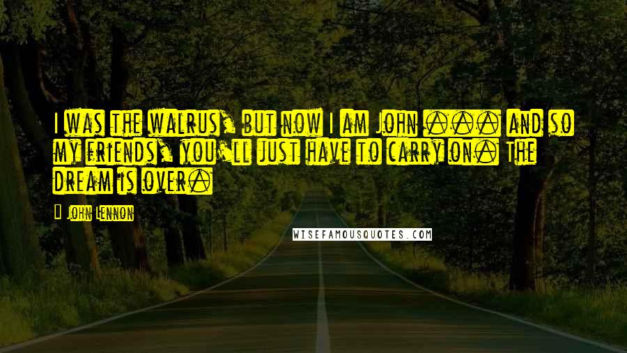 John Lennon Quotes: I was the walrus, but now I am John ... and so my friends, you'll just have to carry on. The dream is over.