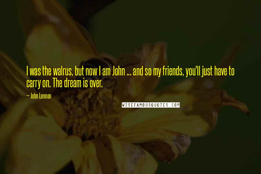 John Lennon Quotes: I was the walrus, but now I am John ... and so my friends, you'll just have to carry on. The dream is over.