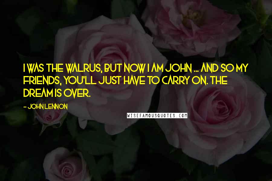 John Lennon Quotes: I was the walrus, but now I am John ... and so my friends, you'll just have to carry on. The dream is over.