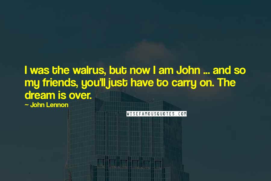 John Lennon Quotes: I was the walrus, but now I am John ... and so my friends, you'll just have to carry on. The dream is over.