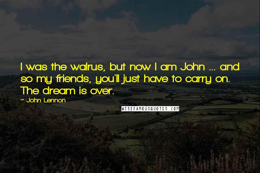 John Lennon Quotes: I was the walrus, but now I am John ... and so my friends, you'll just have to carry on. The dream is over.