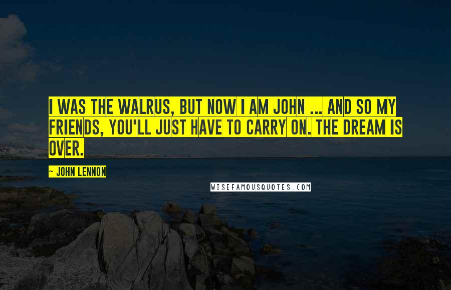 John Lennon Quotes: I was the walrus, but now I am John ... and so my friends, you'll just have to carry on. The dream is over.