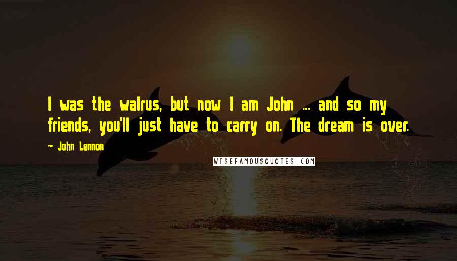 John Lennon Quotes: I was the walrus, but now I am John ... and so my friends, you'll just have to carry on. The dream is over.