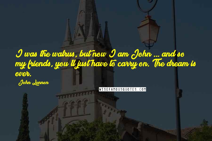 John Lennon Quotes: I was the walrus, but now I am John ... and so my friends, you'll just have to carry on. The dream is over.