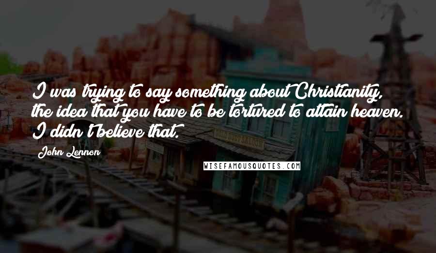 John Lennon Quotes: I was trying to say something about Christianity, the idea that you have to be tortured to attain heaven. I didn't believe that.