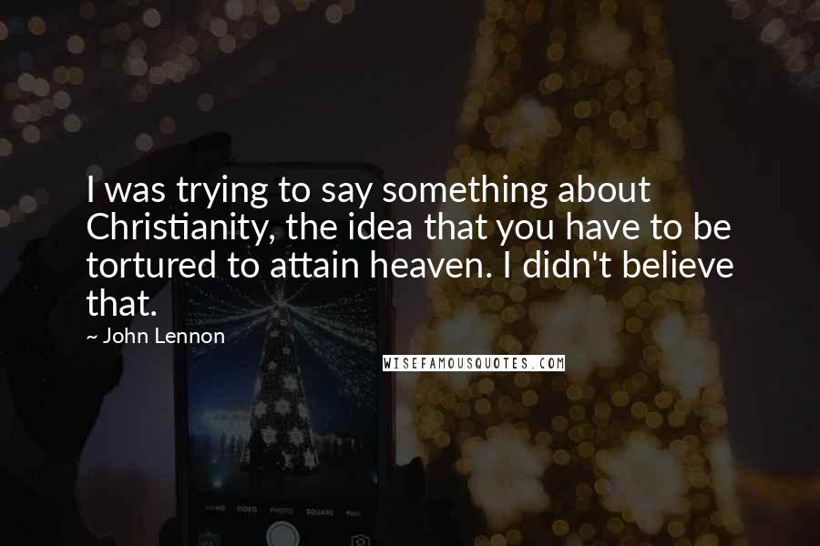 John Lennon Quotes: I was trying to say something about Christianity, the idea that you have to be tortured to attain heaven. I didn't believe that.