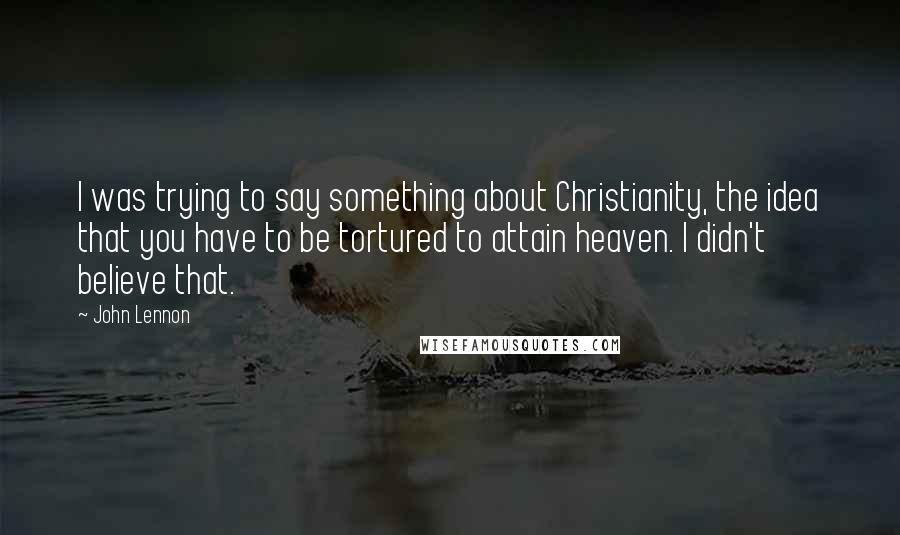 John Lennon Quotes: I was trying to say something about Christianity, the idea that you have to be tortured to attain heaven. I didn't believe that.