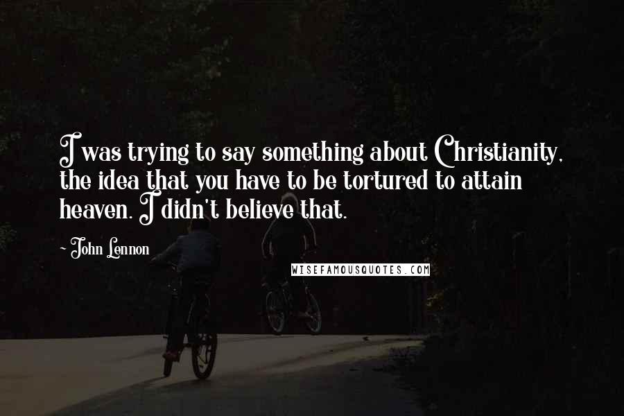 John Lennon Quotes: I was trying to say something about Christianity, the idea that you have to be tortured to attain heaven. I didn't believe that.