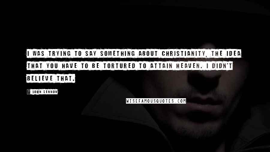 John Lennon Quotes: I was trying to say something about Christianity, the idea that you have to be tortured to attain heaven. I didn't believe that.