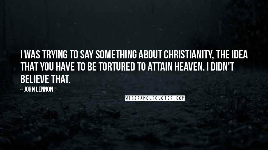 John Lennon Quotes: I was trying to say something about Christianity, the idea that you have to be tortured to attain heaven. I didn't believe that.