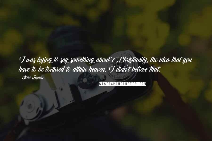 John Lennon Quotes: I was trying to say something about Christianity, the idea that you have to be tortured to attain heaven. I didn't believe that.