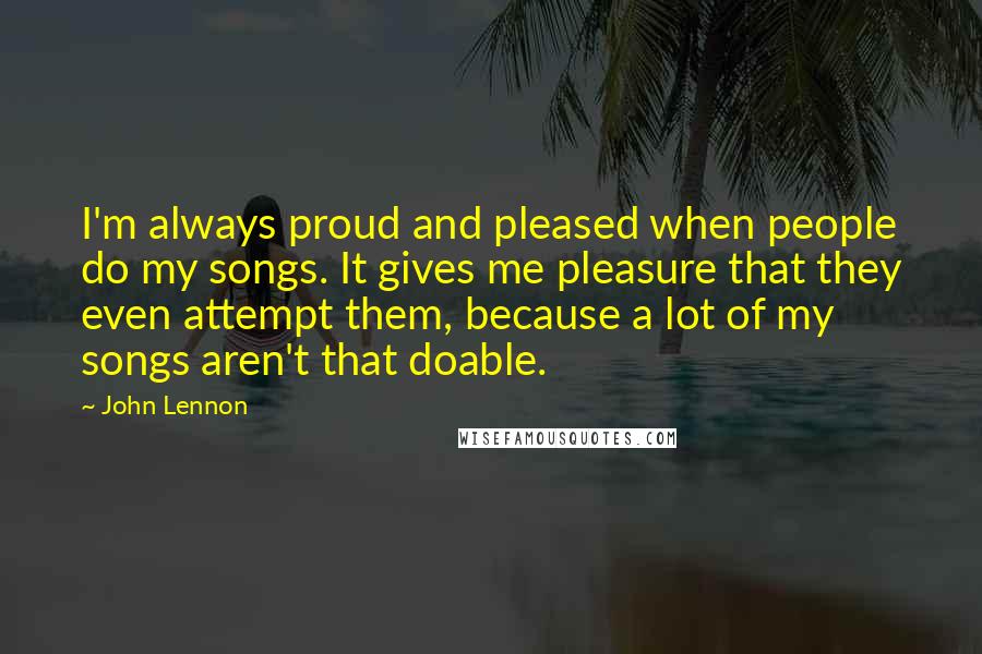 John Lennon Quotes: I'm always proud and pleased when people do my songs. It gives me pleasure that they even attempt them, because a lot of my songs aren't that doable.