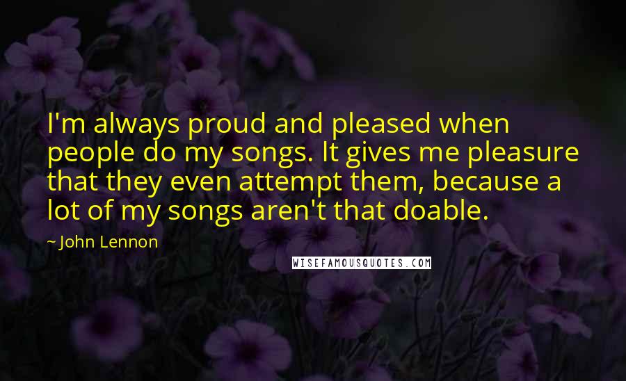 John Lennon Quotes: I'm always proud and pleased when people do my songs. It gives me pleasure that they even attempt them, because a lot of my songs aren't that doable.