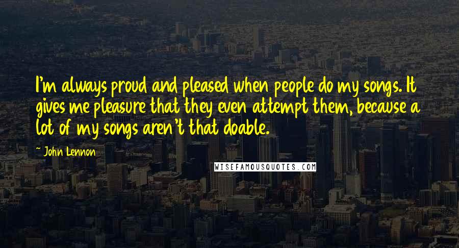 John Lennon Quotes: I'm always proud and pleased when people do my songs. It gives me pleasure that they even attempt them, because a lot of my songs aren't that doable.
