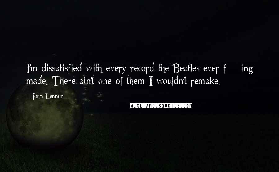 John Lennon Quotes: I'm dissatisfied with every record the Beatles ever f***ing made. There ain't one of them I wouldn't remake.