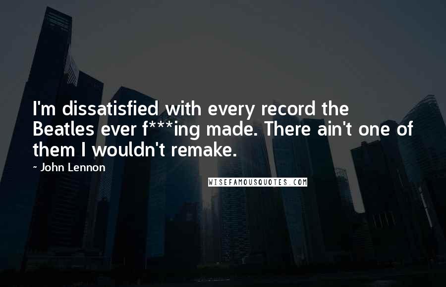 John Lennon Quotes: I'm dissatisfied with every record the Beatles ever f***ing made. There ain't one of them I wouldn't remake.