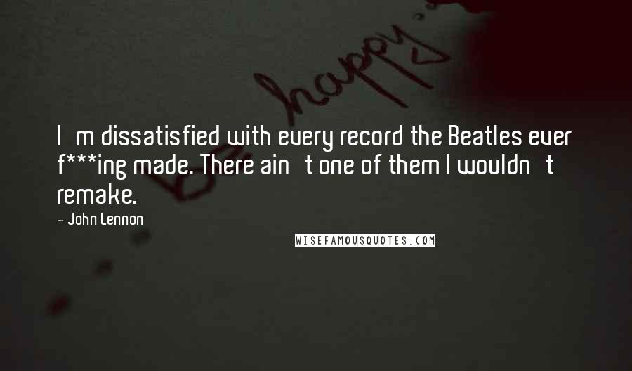 John Lennon Quotes: I'm dissatisfied with every record the Beatles ever f***ing made. There ain't one of them I wouldn't remake.