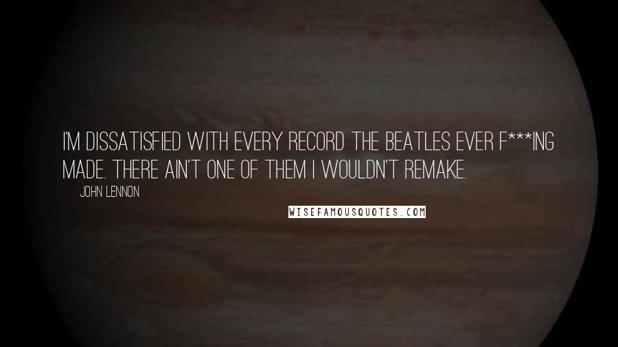 John Lennon Quotes: I'm dissatisfied with every record the Beatles ever f***ing made. There ain't one of them I wouldn't remake.