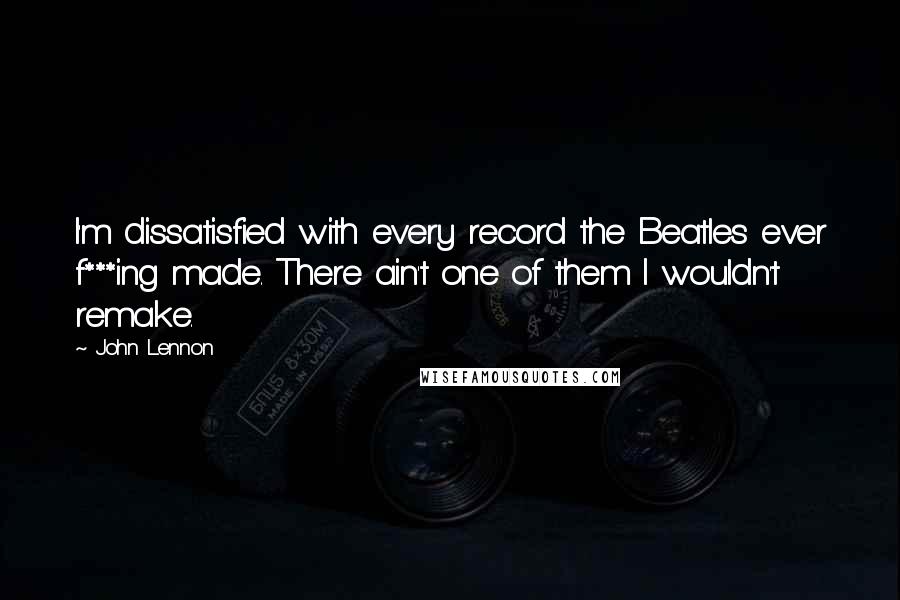 John Lennon Quotes: I'm dissatisfied with every record the Beatles ever f***ing made. There ain't one of them I wouldn't remake.