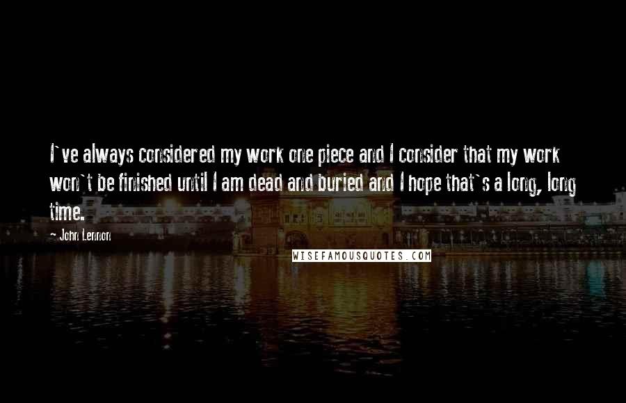 John Lennon Quotes: I've always considered my work one piece and I consider that my work won't be finished until I am dead and buried and I hope that's a long, long time.
