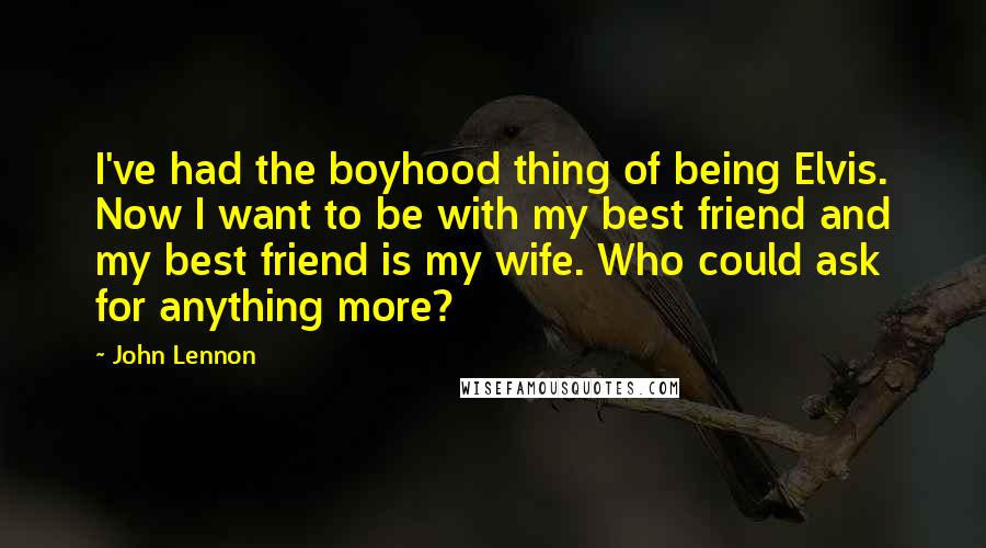 John Lennon Quotes: I've had the boyhood thing of being Elvis. Now I want to be with my best friend and my best friend is my wife. Who could ask for anything more?