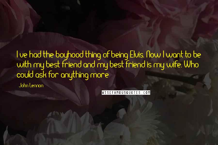 John Lennon Quotes: I've had the boyhood thing of being Elvis. Now I want to be with my best friend and my best friend is my wife. Who could ask for anything more?