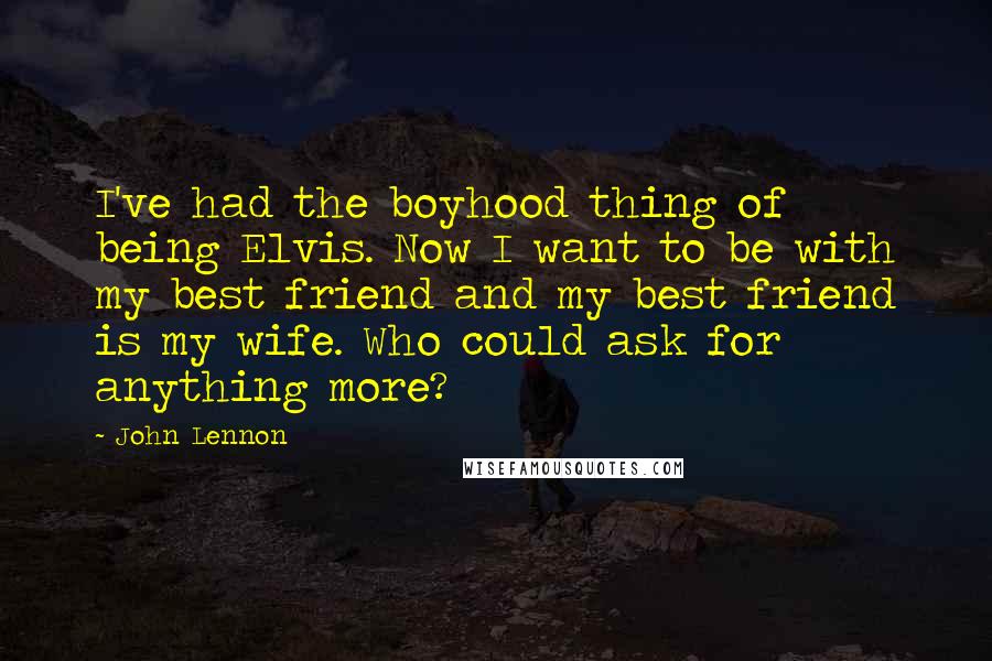 John Lennon Quotes: I've had the boyhood thing of being Elvis. Now I want to be with my best friend and my best friend is my wife. Who could ask for anything more?