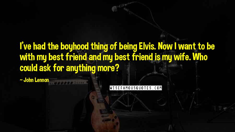 John Lennon Quotes: I've had the boyhood thing of being Elvis. Now I want to be with my best friend and my best friend is my wife. Who could ask for anything more?