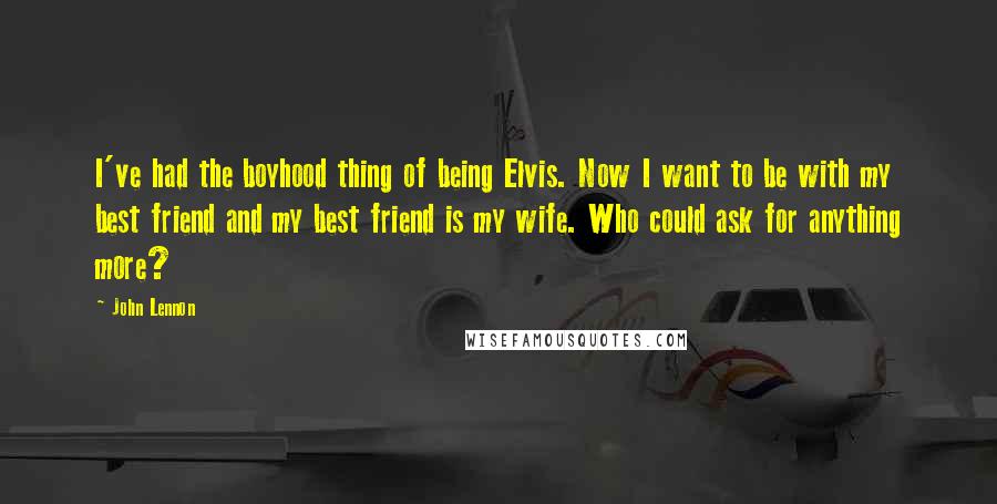 John Lennon Quotes: I've had the boyhood thing of being Elvis. Now I want to be with my best friend and my best friend is my wife. Who could ask for anything more?