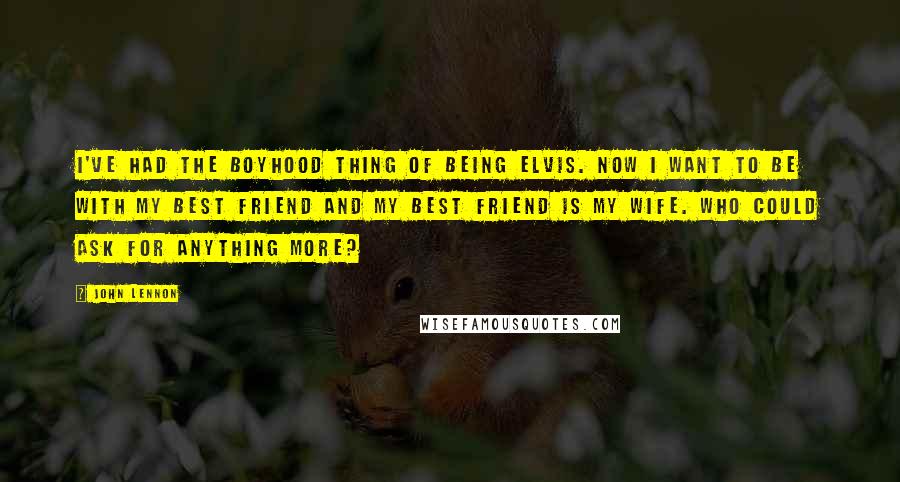 John Lennon Quotes: I've had the boyhood thing of being Elvis. Now I want to be with my best friend and my best friend is my wife. Who could ask for anything more?