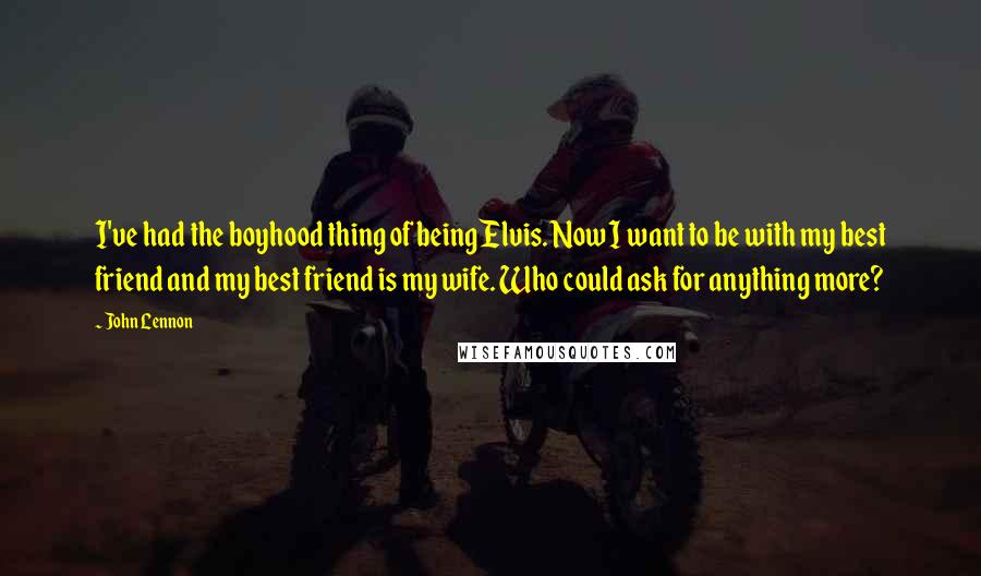 John Lennon Quotes: I've had the boyhood thing of being Elvis. Now I want to be with my best friend and my best friend is my wife. Who could ask for anything more?