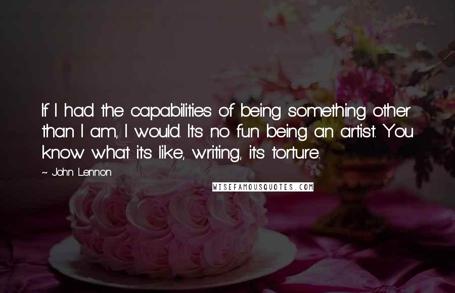 John Lennon Quotes: If I had the capabilities of being something other than I am, I would. It's no fun being an artist. You know what it's like, writing, it's torture.