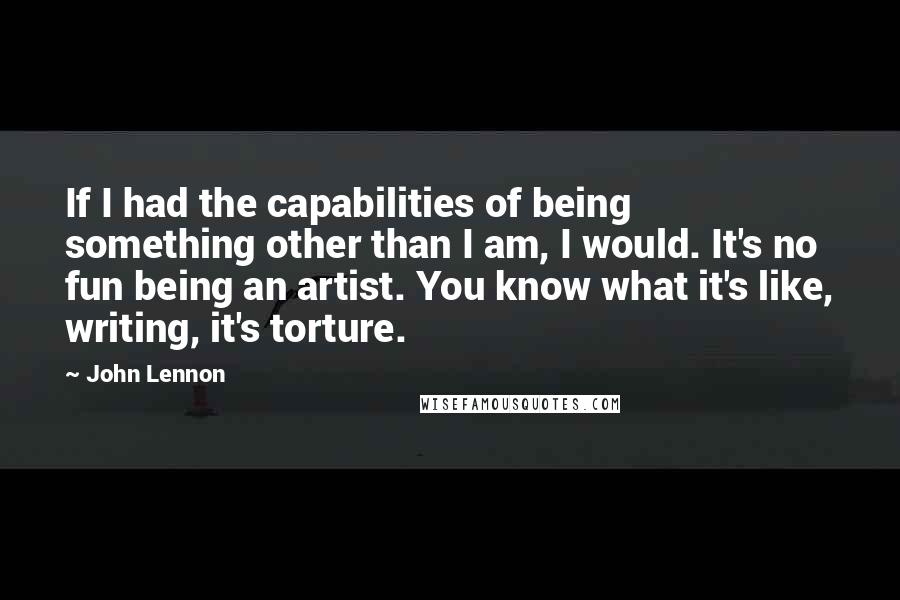 John Lennon Quotes: If I had the capabilities of being something other than I am, I would. It's no fun being an artist. You know what it's like, writing, it's torture.