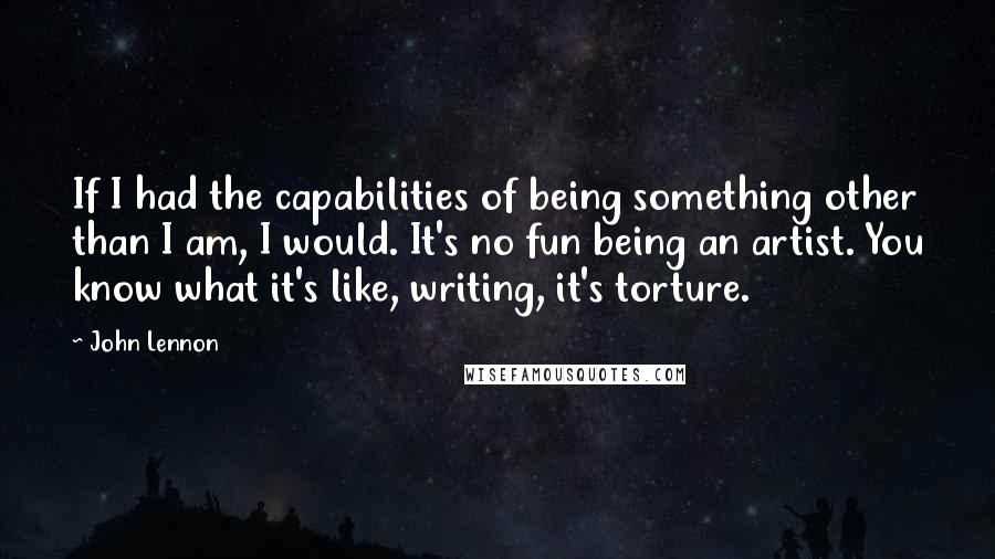 John Lennon Quotes: If I had the capabilities of being something other than I am, I would. It's no fun being an artist. You know what it's like, writing, it's torture.
