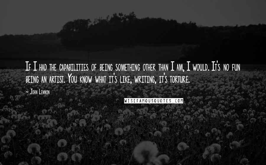 John Lennon Quotes: If I had the capabilities of being something other than I am, I would. It's no fun being an artist. You know what it's like, writing, it's torture.